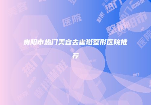 贵阳市热门美容去雀斑整形医院推荐