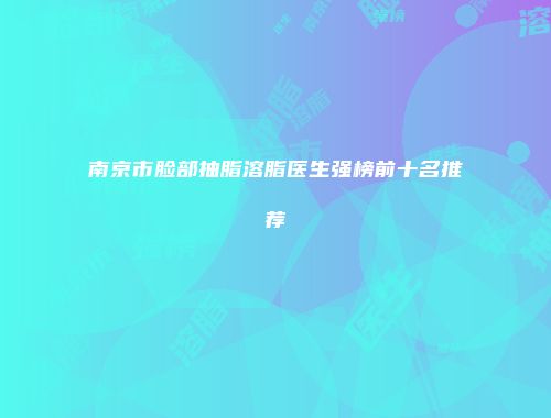 南京市脸部抽脂溶脂医生强榜前十名推荐