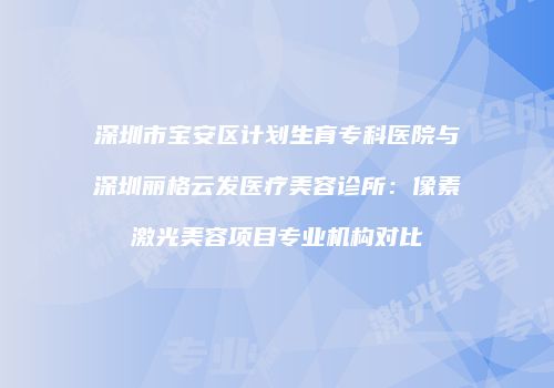 深圳市宝安区计划生育专科医院与深圳丽格云发医疗美容诊所：像素激光美容项目专业机构对比