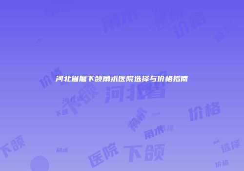 河北省磨下颌角术医院选择与价格指南