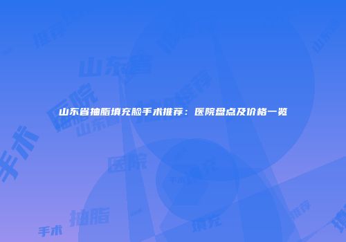 山东省抽脂填充脸手术推荐：医院盘点及价格一览