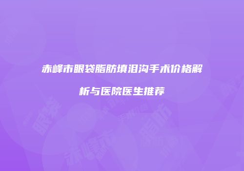 赤峰市眼袋脂肪填泪沟手术价格解析与医院医生推荐
