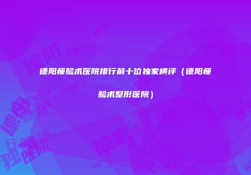 德阳瘦脸术医院排行前十位独家横评（德阳瘦脸术整形医院）