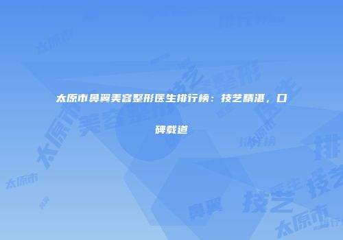 太原市鼻翼美容整形医生排行榜：技艺精湛，口碑载道