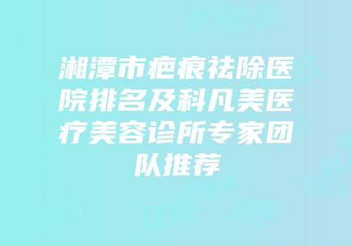 湘潭市疤痕祛除医院排名及科凡美医疗美容诊所专家团队推荐