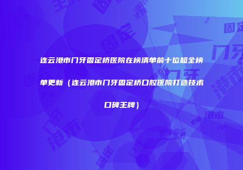 连云港市门牙固定桥医院在榜清单前十位超全榜单更新（连云港市门牙固定桥口腔医院打造技术口碑王牌）
