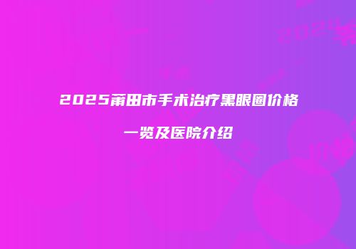 2025莆田市手术治疗黑眼圈价格一览及医院介绍