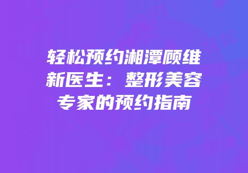 轻松预约湘潭顾维新医生：整形美容专家的预约指南