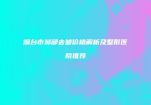 烟台市鼻部去皱价格解析及整形医院推荐
