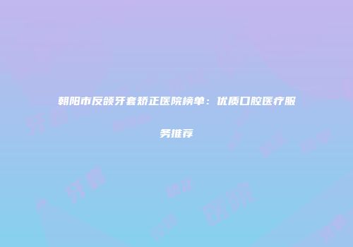 朝阳市反颌牙套矫正医院榜单：优质口腔医疗服务推荐
