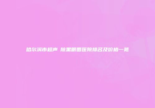 哈尔滨市超声袪除黑眼圈医院排名及价格一览