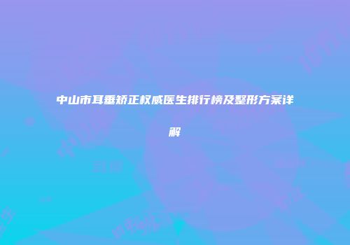 中山市耳垂矫正权威医生排行榜及整形方案详解