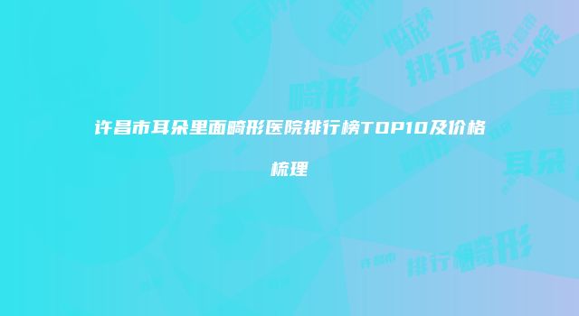 许昌市耳朵里面畸形医院排行榜TOP10及价格梳理