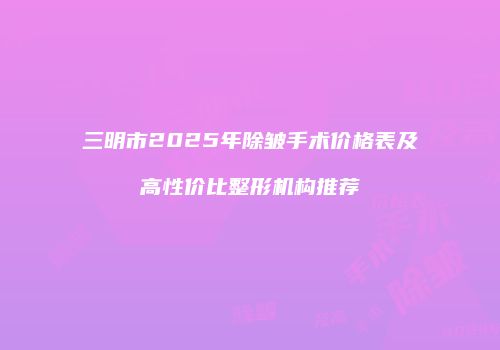 三明市2025年除皱手术价格表及高性价比整形机构推荐
