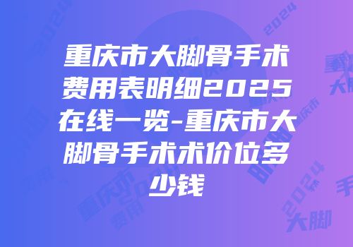 重庆市大脚骨手术费用表明细2025在线一览-重庆市大脚骨手术术价位多少钱