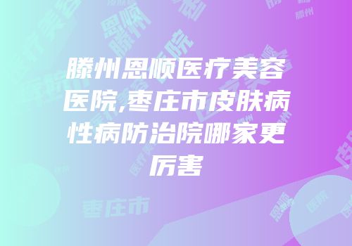 滕州恩顺医疗美容医院,枣庄市皮肤病性病防治院哪家更厉害