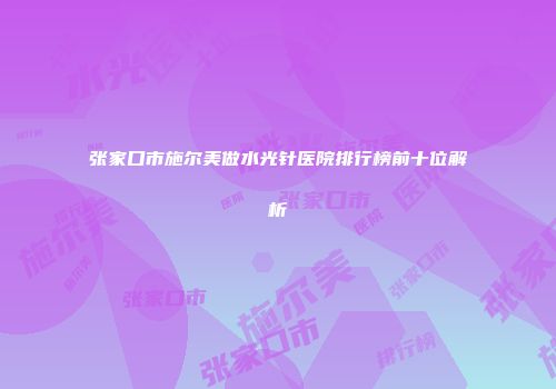 张家口市施尔美做水光针医院排行榜前十位解析