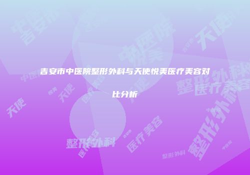 吉安市中医院整形外科与天使悦美医疗美容对比分析