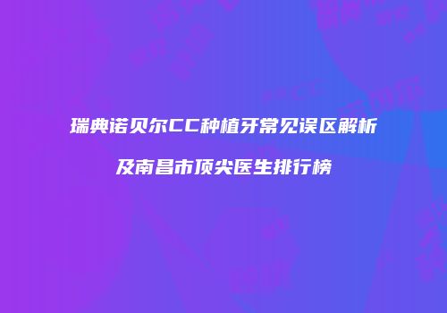 瑞典诺贝尔CC种植牙常见误区解析及南昌市顶尖医生排行榜