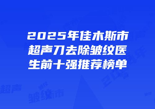 2025年佳木斯市超声刀去除皱纹医生前十强推荐榜单
