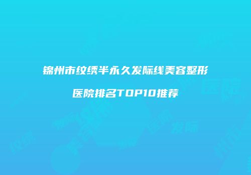 锦州市纹绣半永久发际线美容整形医院排名TOP10推荐