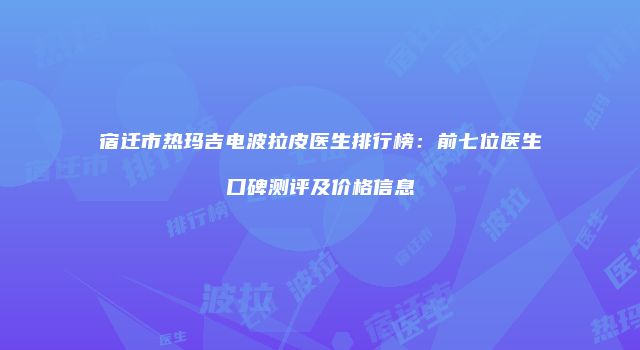宿迁市热玛吉电波拉皮医生排行榜：前七位医生口碑测评及价格信息