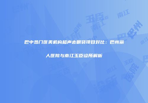 巴中热门医美机构超声去眼袋项目对比：巴州丽人医院与南江玉臣诊所解析
