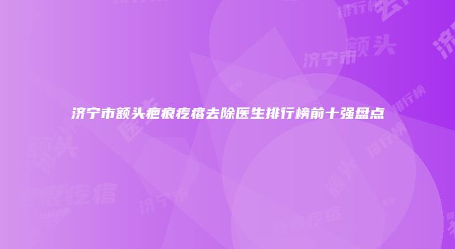 济宁市额头疤痕疙瘩去除医生排行榜前十强盘点