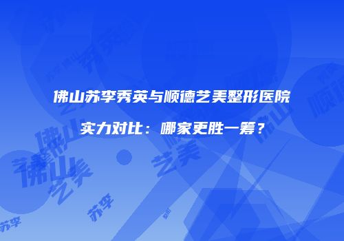 佛山苏李秀英与顺德艺美整形医院实力对比：哪家更胜一筹？