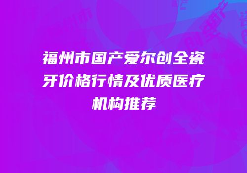 福州市国产爱尔创全瓷牙价格行情及优质医疗机构推荐