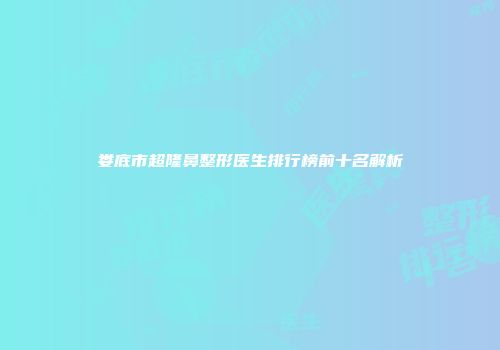 娄底市超隆鼻整形医生排行榜前十名解析