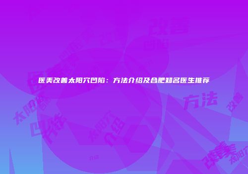 医美改善太阳穴凹陷：方法介绍及合肥知名医生推荐
