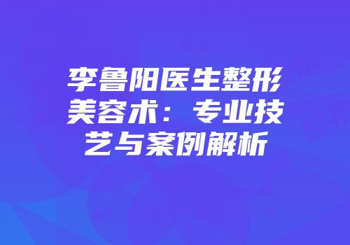 李鲁阳医生整形美容术：专业技艺与案例解析
