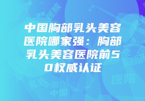 中国胸部乳头美容医院哪家强：胸部乳头美容医院前50权威认证