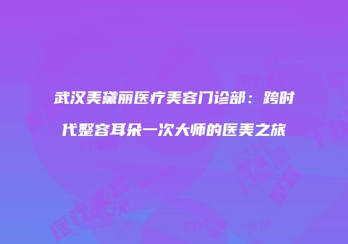 武汉美黛丽医疗美容门诊部：跨时代整容耳朵一次大师的医美之旅