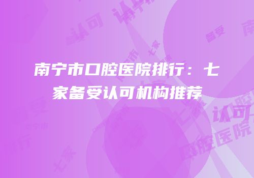 南宁市口腔医院排行：七家备受认可机构推荐