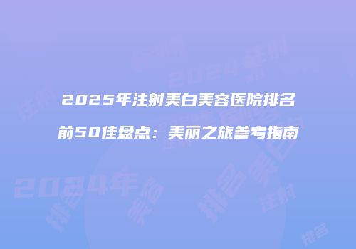 2025年注射美白美容医院排名前50佳盘点：美丽之旅参考指南