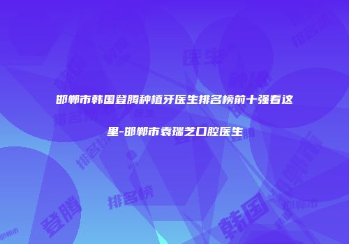 邯郸市韩国登腾种植牙医生排名榜前十强看这里-邯郸市袁瑞芝口腔医生