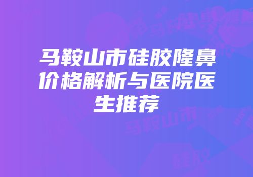 马鞍山市硅胶隆鼻价格解析与医院医生推荐