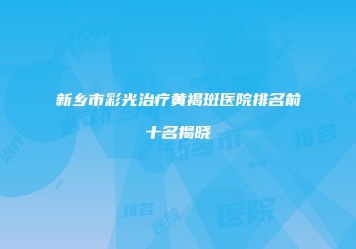 新乡市彩光治疗黄褐斑医院排名前十名揭晓