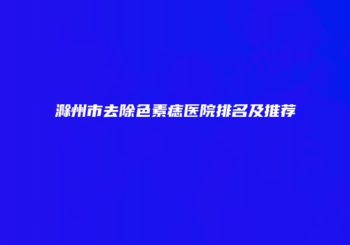 滁州市去除色素痣医院排名及推荐