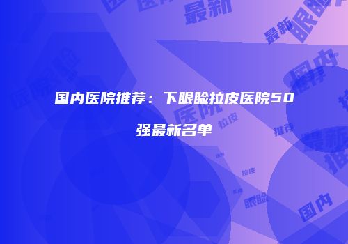 国内医院推荐：下眼睑拉皮医院50强最新名单