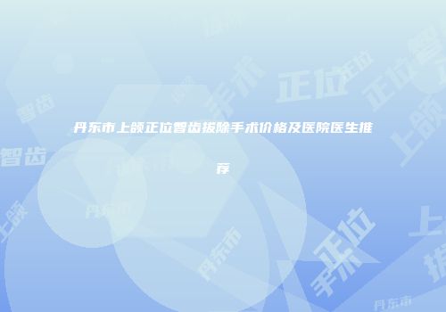 丹东市上颌正位智齿拔除手术价格及医院医生推荐
