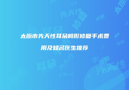 太原市先天性耳朵畸形修复手术费用及知名医生推荐