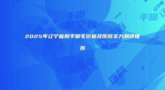 2025年辽宁省脱手脚毛价格及医院实力测评推荐