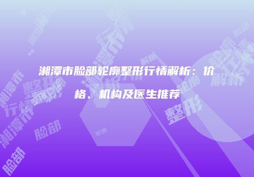 湘潭市脸部轮廓整形行情解析：价格、机构及医生推荐