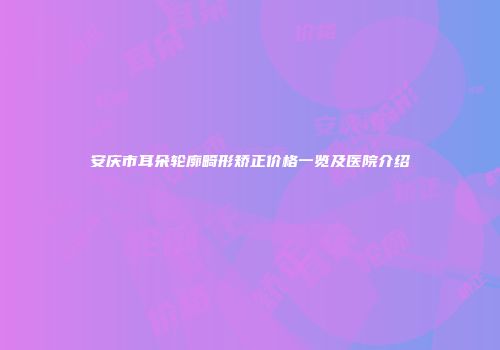 安庆市耳朵轮廓畸形矫正价格一览及医院介绍