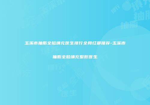 玉溪市抽脂全脸填充医生排行全网红都推荐-玉溪市抽脂全脸填充整形医生