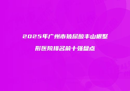 2025年广州市玻尿酸丰山根整形医院排名前十强盘点