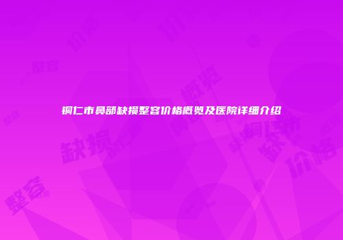 铜仁市鼻部缺损整容价格概览及医院详细介绍